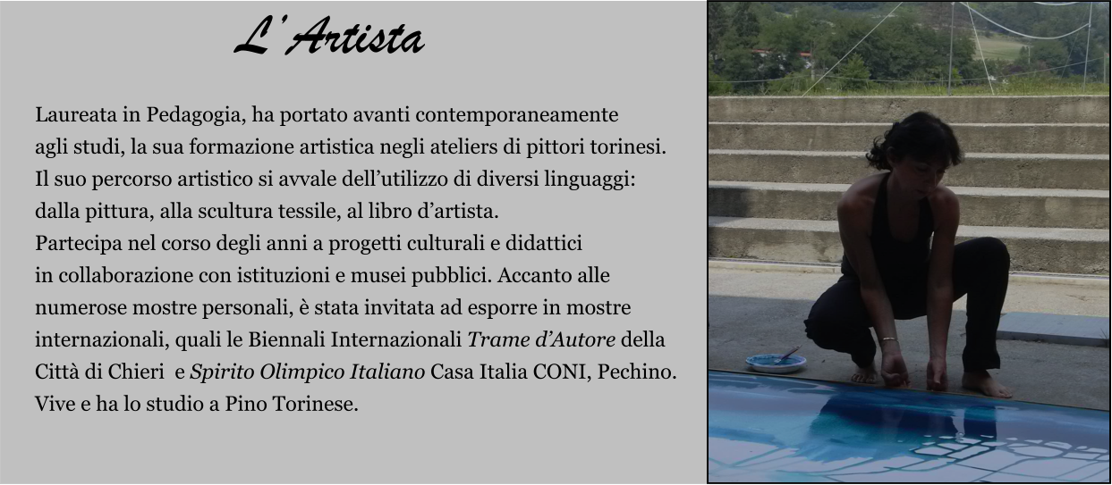 Laureata in Pedagogia, ha portato avanti contemporaneamente  agli studi, la sua formazione artistica negli ateliers di pittori torinesi.  Il suo percorso artistico si avvale dell’utilizzo di diversi linguaggi:  dalla pittura, alla scultura tessile, al libro d’artista.  Partecipa nel corso degli anni a progetti culturali e didattici  in collaborazione con istituzioni e musei pubblici. Accanto alle  numerose mostre personali, è stata invitata ad esporre in mostre  internazionali, quali le Biennali Internazionali Trame d’Autore della  Città di Chieri  e Spirito Olimpico Italiano Casa Italia CONI, Pechino. Vive e ha lo studio a Pino Torinese.     L’Artista
